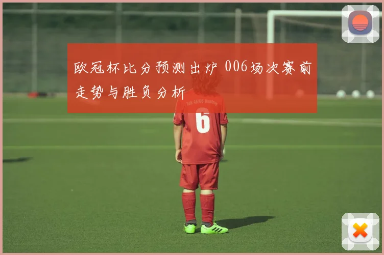 欧冠杯比分预测出炉 006场次赛前走势与胜负分析