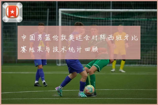 中国男篮伦敦奥运会对阵西班牙比赛结果与技术统计回顾