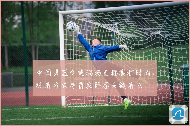 中国男篮今晚现场直播赛程时间、观看方式与首发阵容关键看点