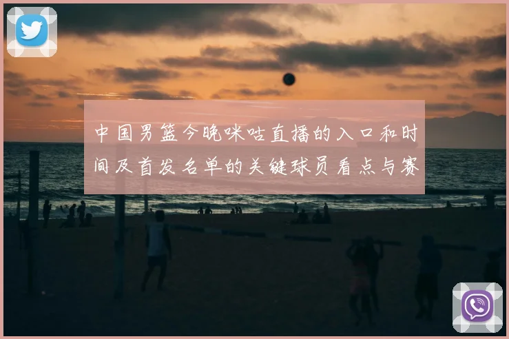中国男篮今晚咪咕直播的入口和时间及首发名单的关键球员看点与赛果影响