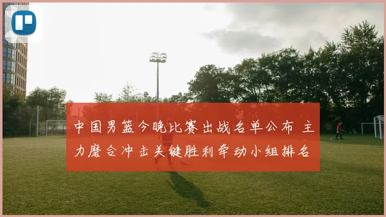 中国男篮今晚比赛出战名单公布 主力磨合冲击关键胜利牵动小组排名