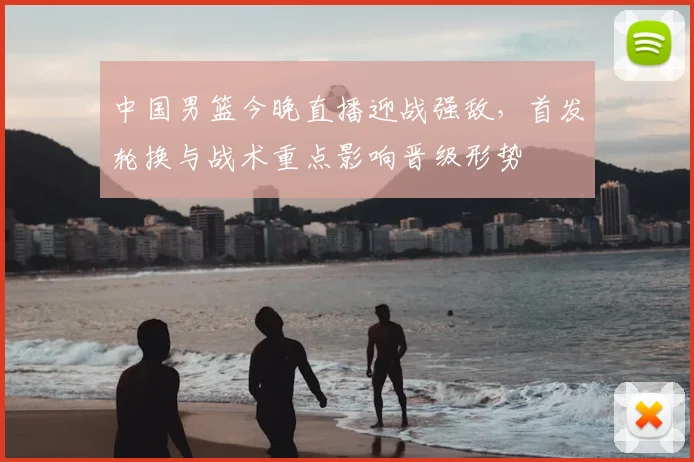 中国男篮今晚直播迎战强敌，首发轮换与战术重点影响晋级形势
