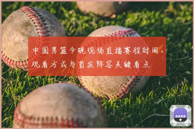 中国男篮今晚现场直播赛程时间、观看方式与首发阵容关键看点