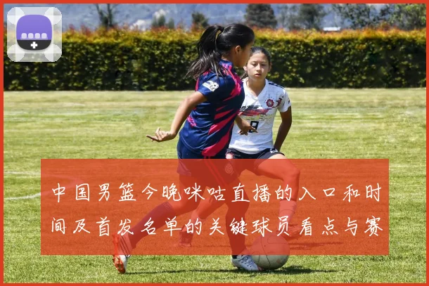中国男篮今晚咪咕直播的入口和时间及首发名单的关键球员看点与赛果影响