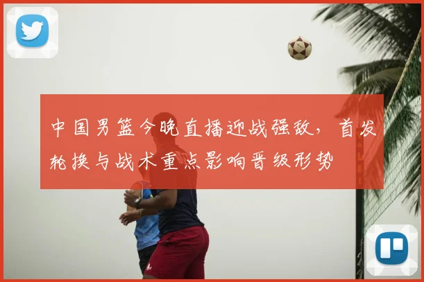 中国男篮今晚直播迎战强敌，首发轮换与战术重点影响晋级形势