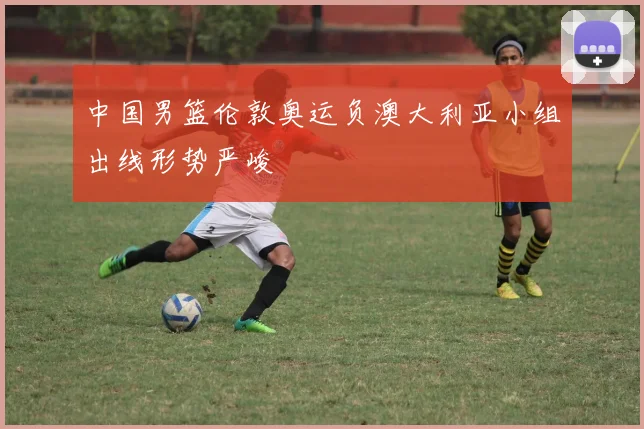 中国男篮伦敦奥运负澳大利亚小组出线形势严峻