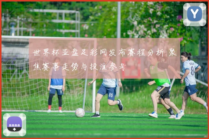 世界杯亚盘足彩网发布赛程分析 聚焦赛事走势与投注参考